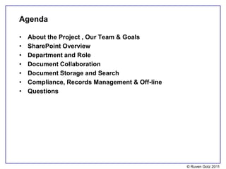 Agenda

•   About the Project , Our Team & Goals
•   SharePoint Overview
•   Department and Role
•   Document Collaboration
•   Document Storage and Search
•   Compliance, Records Management & Off-line
•   Questions




                                                © Ruven Gotz 2011
 