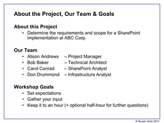About the Project, Our Team & Goals

About this Project
   • Determine the requirements and scope for a SharePoint
     implementation at ABC Corp.

Our Team
   •   Alison Andrews   – Project Manager
   •   Bob Baker        – Technical Architect
   •   Carol Conrad     – SharePoint Analyst
   •   Don Drummond     – Infrastructure Analyst

Workshop Goals
   • Set expectations
   • Gather your input
   • Keep it to an hour (+ optional half-hour for further questions)


                                                             © Ruven Gotz 2011
 