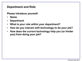 Department and Role

Please introduce yourself:
• Name
• Department
• What is your role within your department?
• How do you interact with technology to do your job?
• How does the current technology help you (or hinder
   you) from doing your job?




                                                © Ruven Gotz 2011
 