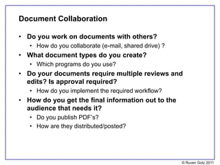Document Collaboration

• Do you work on documents with others?
   • How do you collaborate (e-mail, shared drive) ?
• What document types do you create?
   • Which programs do you use?
• Do your documents require multiple reviews and
  edits? Is approval required?
   • How do you implement the required workflow?
• How do you get the final information out to the
  audience that needs it?
   • Do you publish PDF’s?
   • How are they distributed/posted?




                                                       © Ruven Gotz 2011
 