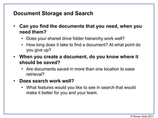 Document Storage and Search

• Can you find the documents that you need, when you
  need them?
   • Does your shared drive folder hierarchy work well?
   • How long does it take to find a document? At what point do
     you give up?
• When you create a document, do you know where it
  should be saved?
   • Are documents saved in more than one location to ease
     retrieval?
• Does search work well?
   • What features would you like to see in search that would
     make it better for you and your team.




                                                          © Ruven Gotz 2011
 