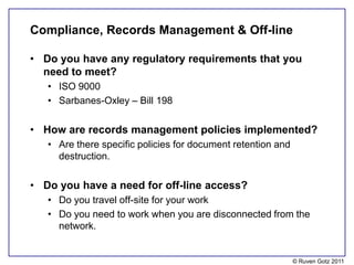 Compliance, Records Management & Off-line

• Do you have any regulatory requirements that you
  need to meet?
   • ISO 9000
   • Sarbanes-Oxley – Bill 198

• How are records management policies implemented?
   • Are there specific policies for document retention and
     destruction.

• Do you have a need for off-line access?
   • Do you travel off-site for your work
   • Do you need to work when you are disconnected from the
     network.


                                                              © Ruven Gotz 2011
 