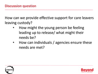 Discussion question
How can we provide effective support for care leavers
leaving custody?
• How might the young person be feeling
leading up to release/ what might their
needs be?
• How can individuals / agencies ensure these
needs are met?
 