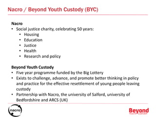 Nacro / Beyond Youth Custody (BYC)
Nacro
• Social justice charity, celebrating 50 years:
• Housing
• Education
• Justice
• Health
• Research and policy
Beyond Youth Custody
• Five year programme funded by the Big Lottery
• Exists to challenge, advance, and promote better thinking in policy
and practice for the effective resettlement of young people leaving
custody
• Partnership with Nacro, the university of Salford, university of
Bedfordshire and ARCS (UK)
 