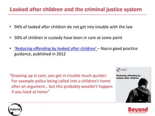 Looked after children and the criminal justice system
• 94% of looked after children do not get into trouble with the law
• 50% of children in custody have been in care at some point
• ‘Reducing offending by looked after children’ – Nacro good practice
guidance, published in 2012
“Growing up in care, you get in trouble much quicker.
For example police being called into a children’s home
after an argument… but this probably wouldn’t happen
if you lived at home”
 