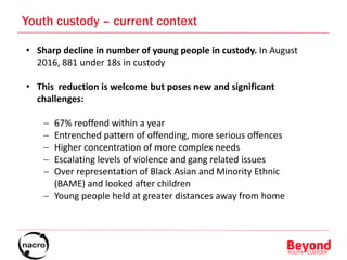 • Sharp decline in number of young people in custody. In August
2016, 881 under 18s in custody
• This reduction is welcome but poses new and significant
challenges:
 67% reoffend within a year
 Entrenched pattern of offending, more serious offences
 Higher concentration of more complex needs
 Escalating levels of violence and gang related issues
 Over representation of Black Asian and Minority Ethnic
(BAME) and looked after children
 Young people held at greater distances away from home
Youth custody – current context
 