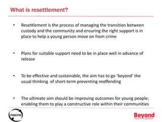 • Resettlement is the process of managing the transition between
custody and the community and ensuring the right support is in
place to help a young person move on from crime
• Plans for suitable support need to be in place well in advance of
release
• To be effective and sustainable, the aim has to go ‘beyond’ the
usual thinking of short-term preventing reoffending
• The ultimate aim should be improving outcomes for young people;
enabling them to play a constructive role within their communities
5
What is resettlement?
 