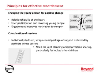 Engaging the young person for positive change
• Relationships lie at the heart
• User participation and involving young people
• Engagement improves motivation to comply
Coordination of services
• Individually tailored, wrap around package of support delivered by
partners across sectors
• Need for joint planning and information sharing,
particularly for looked after children
Principles for effective resettlement
 