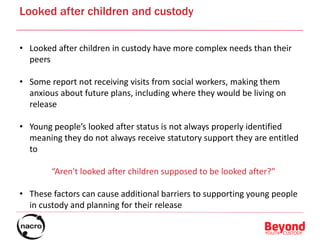 Looked after children and custody
• Looked after children in custody have more complex needs than their
peers
• Some report not receiving visits from social workers, making them
anxious about future plans, including where they would be living on
release
• Young people’s looked after status is not always properly identified
meaning they do not always receive statutory support they are entitled
to
“Aren't looked after children supposed to be looked after?”
• These factors can cause additional barriers to supporting young people
in custody and planning for their release
 