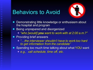 Behaviors to Avoid Demonstrating little knowledge or enthusiasm about the hospital and program Being unprepared and disorganized “ who [would]  you  want to work with at 2:00 a.m.?” Providing brief answers “… the interviewer shouldn’t have to work too hard to get information from the candidate” Spending too much time talking about what  YOU  want e.g.,  call schedule, time off, etc. 