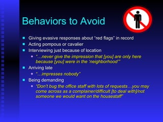 Behaviors to Avoid Giving evasive responses about “red flags” in record Acting pompous or cavalier Interviewing just because of location “… never give the impression that [you] are only here because [you] were in the ‘neighborhood’” Arriving late “… impresses nobody” Being demanding “ Don’t bug the office staff with lots of requests…you may come across as a complainer/difficult [to deal with]/not someone we would want on the housestaff” 