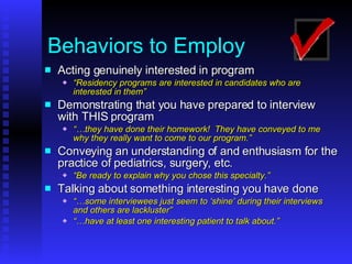 Behaviors to Employ Acting genuinely interested in program “ Residency programs are interested in candidates who are interested in them” Demonstrating that you have prepared to interview with THIS   program “… they have done their homework!  They have conveyed to me why they really want to come to our program.” Conveying an understanding of and enthusiasm for the practice of pediatrics, surgery, etc. “ Be ready to explain why you chose this specialty.” Talking about something interesting you have done “… some interviewees just seem to ‘shine’ during their interviews and others are lackluster” “… have at least one interesting patient to talk about.” 