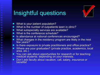 Insightful questions What is your patient population? What is the number of outpatients seen in clinic? What subspecialty services are available? What is the conference schedule? Is attendance at national conferences encouraged? What changes in the residency program are likely in the next few years? Is there exposure to private practitioners and office practice? Where are your graduates? (private practice, academics, local area, etc.) You can ask about opportunities for research or for teaching medical students, depending on your interests. Don’t ask faculty about vacation, call, salary, insurance or benefits! 