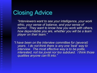 Closing Advice “ Interviewers want to see your intelligence, your work ethic, your sense of balance, and your sense of humor.  They want to know how you work with others, how dependable you are, whether you will be a team player on their team.” “ I have been on the interview committee for (several) years.  I do not think there is any one ‘best’ way to interview.  The most effective way is to be polite, interested, not too jovial nor too subdued.  I think those qualities anyone can fit into.” 