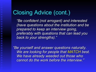 Closing Advice (cont.) “ Be confident (not arrogant) and interested (have questions about the institution and be prepared to keep an interview going, preferably with questions that can lead you back to your strengths).” “ Be yourself and answer questions naturally.  We are looking for people that  MATCH  best.  We have already weeded out those who cannot do the work before the interview.” 