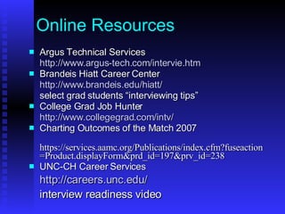 Online Resources Argus Technical Services http://www.argus-tech.com/intervie.htm Brandeis Hiatt Career Center http://www.brandeis.edu/hiatt/ select grad students “interviewing tips” College Grad Job Hunter http:// www.collegegrad.com/intv / Charting Outcomes of the Match 2007 https://services.aamc.org/Publications/index.cfm?fuseaction=Product.displayForm&prd_id=197&prv_id=238 UNC-CH Career Services http://careers.unc.edu/ interview readiness video 