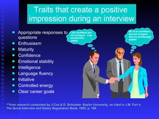 Appropriate responses to questions Enthusiasm Maturity Confidence Emotional stability Intelligence Language fluency Initiative Controlled energy Clear career goals * *from research conducted by J.Cox & D. Schlueter, Baylor University, as cited in J.M. Farr’s  The Quick Interview and Salary Negotiation Book, 1995, p. 169. Traits that create a positive  impression during an interview I am confident but not arrogant.  I am emotionally stable. He is so confident... but not arrogant.  And so emotionally  stable! 