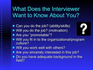 What Does the Interviewer Want to Know About You? Can you do the job? (ability/skills) Will you do the job? (motivation) Are you “promotable”? Will you fit in to the organizational/program culture? Will you work well with others? Are you sincerely interested in this job? Do you have adequate background in the field? 