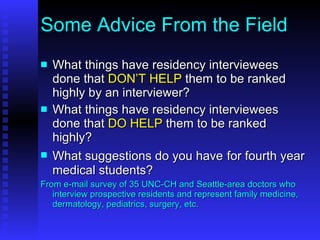 Some Advice From the Field What things have residency interviewees done that  DON’T HELP  them to be ranked highly by an interviewer? What things have residency interviewees done that  DO HELP  them to be ranked highly? What suggestions do you have   for fourth year medical students? From e-mail survey of 35 UNC-CH and Seattle-area doctors who interview prospective residents and represent family medicine, dermatology, pediatrics, surgery, etc. 
