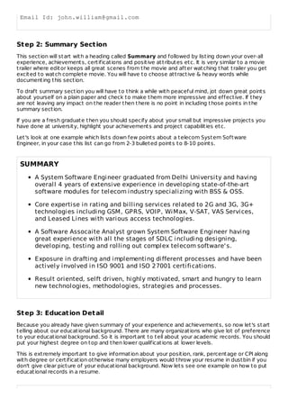 Email Id: john.william@gmail.com
Step 2: Summary Section
This section will start with a heading called Summary and followed by listing down your over-all
experience, achievements, certifications and positive attributes etc. It is very similar to a movie
trailer where editor keeps all great scenes from the movie and after watching that trailer you get
excited to watch complete movie. You will have to choose attractive & heavy words while
documenting this section.
To draft summary section you will have to think a while with peaceful mind, jot down great points
about yourself on a plain paper and check to make them more impressive and effective. If they
are not leaving any impact on the reader then there is no point in including those points in the
summary section.
If you are a fresh graduate then you should specify about your small but impressive projects you
have done at university, highlight your achievements and project capabilities etc.
Let's look at one example which lists down few points about a telecom System Software
Engineer, in your case this list can go from 2-3 bulleted points to 8-10 points.
SUMMARY
A System Software Engineer graduated from Delhi University and having
overall 4 years of extensive experience in developing state-of-the-art
software modules for telecom industry specializing with BSS & OSS.
Core expertise in rating and billing services related to 2G and 3G, 3G+
technologies including GSM, GPRS, VOIP, WiMax, V-SAT, VAS Services,
and Leased Lines with various access technologies.
A Software Assocaite Analyst grown System Software Engineer having
great experience with all the stages of SDLC including designing,
developing, testing and rolling out complex telecom software's.
Exposure in drafting and implementing different processes and have been
actively involved in ISO 9001 and ISO 27001 certifications.
Result oriented, selft driven, highly motivated, smart and hungry to learn
new technologies, methodologies, strategies and processes.
Step 3: Education Detail
Because you already have given summary of your experience and achievements, so now let's start
telling about our educational background. There are many organizations who give lot of preference
to your educational background. So it is important to tell about your academic records. You should
put your highest degree on top and then lower qualifications at lower levels.
This is extremely important to give information about your position, rank, percentage or CPI along
with degree or certification otherwise many employers would throw your resume in dustbin if you
don't give clear picture of your educational background. Now lets see one example on how to put
educational records in a resume.
 