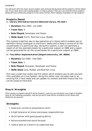 paragraphs.
You will start with the most recent project and continue listing down all the projects till the oldest
one. If you have done only training project or thesis project then you can mention those projects
along with your University projects in the same format. Here I will give examples of two projects:
Projects Detail
1 - Library Information System [National Library, NY,USA ]
Duration: Mar 2005 - Jun 2005
Team Size: 3
Role Played: Developer and Tester
Skills Used: Pro*C, Red Hat Linux, MySQL
This system simplifies day to day operation of a library which enables you to
maintain library catalogue on electronic media and to keep a record of all the
issued books in a particular day. Using this system, a user can generate a
report of all the available books for a particular subject or ISBN and a report
can be generated for all the issued books for a particular subject or ISBN.
2 - Tiny Editor Implementation [Aligarh University, UP, INDIA]
Duration: Jan 2005 - Feb 2005
Team Size: 1
Role Played: Designer, Developer and Tester
Skills Used: Java, MySQL and Red Hat Linux
This was a small but useful text file editor which enables you to edit any text
files available on Linux System. Using this editor user can open new or an
existing file in text mode and can update its content and then finally that file
can be saved on hard disk.
Step 6: Strengths
After giving a complete detail of all the projects, now you can tell about your major strengths.
Look at the following examples, may be you don't have all the strengths so list down only
whatever you posses:
Strengths
Good oral, written & presentation skills
A high tolerance of stress and enjoys responsibilities
Quick learner with good grasping ability
Action-oriented and result-focused
Lead & work as a team in an organized way
 