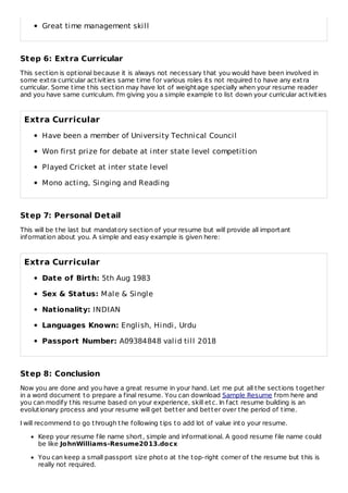 Great time management skill
Step 6: Extra Curricular
This section is optional because it is always not necessary that you would have been involved in
some extra curricular activities same time for various roles its not required to have any extra
curricular. Some time this section may have lot of weightage specially when your resume reader
and you have same curriculum. I'm giving you a simple example to list down your curricular activities
Extra Curricular
Have been a member of University Technical Council
Won first prize for debate at inter state level competition
Played Cricket at inter state level
Mono acting, Singing and Reading
Step 7: Personal Detail
This will be the last but mandatory section of your resume but will provide all important
information about you. A simple and easy example is given here:
Extra Curricular
Date of Birth: 5th Aug 1983
Sex & Status: Male & Single
Nationality: INDIAN
Languages Known: English, Hindi, Urdu
Passport Number: A09384848 valid till 2018
Step 8: Conclusion
Now you are done and you have a great resume in your hand. Let me put all the sections together
in a word document to prepare a final resume. You can download Sample Resume from here and
you can modify this resume based on your experience, skill etc. In fact resume building is an
evolutionary process and your resume will get better and better over the period of time.
I will recommend to go through the following tips to add lot of value into your resume.
Keep your resume file name short, simple and informational. A good resume file name could
be like JohnWilliams-Resume2013.docx
You can keep a small passport size photo at the top-right corner of the resume but this is
really not required.
 