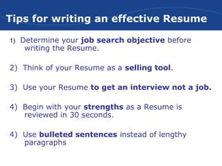 Tips for writing an effective Resume
1) Determine your job search objective before
writing the Resume.
2) Think of your Resume as a selling tool.
3) Use your Resume to get an interview not a job.
4) Begin with your strengths as a Resume is
reviewed in 30 seconds.
4) Use bulleted sentences instead of lengthy
paragraphs
 