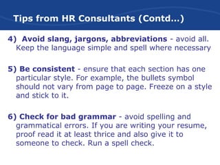 Tips from HR Consultants (Contd…)
4) Avoid slang, jargons, abbreviations - avoid all.
Keep the language simple and spell where necessary
5) Be consistent - ensure that each section has one
particular style. For example, the bullets symbol
should not vary from page to page. Freeze on a style
and stick to it.
6) Check for bad grammar - avoid spelling and
grammatical errors. If you are writing your resume,
proof read it at least thrice and also give it to
someone to check. Run a spell check.
 