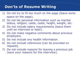Don’ts of Resume Writing
1) Do not try to fit too much on the page (leave some
space on the page).
2) Do not list personal information such as marital
status, religion, caste, caste, height, weight, etc.
3) Do not include salary requirements (leave them
until an interview or later).
4) Do not make negative comments about previous
employers.
5) Do not include any health information.
6) Do not include references (can be provided on
request).
7) Do not include reasons for leaving a previous job
(save your reasons for the interview).
 