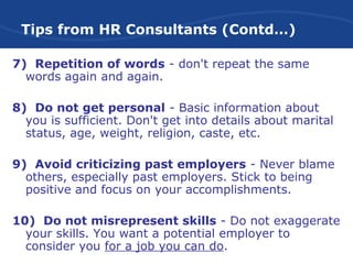Tips from HR Consultants (Contd…)
7) Repetition of words - don't repeat the same
words again and again.
8) Do not get personal - Basic information about
you is sufficient. Don't get into details about marital
status, age, weight, religion, caste, etc.
9) Avoid criticizing past employers - Never blame
others, especially past employers. Stick to being
positive and focus on your accomplishments.
10) Do not misrepresent skills - Do not exaggerate
your skills. You want a potential employer to
consider you for a job you can do.
 