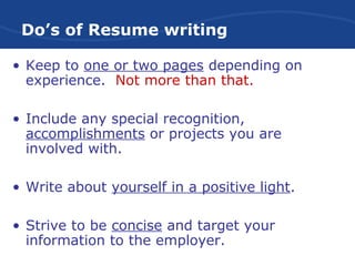 Do’s of Resume writing
• Keep to one or two pages depending on
experience. Not more than that.
• Include any special recognition,
accomplishments or projects you are
involved with.
• Write about yourself in a positive light.
• Strive to be concise and target your
information to the employer.
 