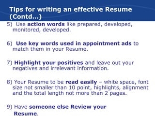 Tips for writing an effective Resume
(Contd…)
5) Use action words like prepared, developed,
monitored, developed.
6) Use key words used in appointment ads to
match them in your Resume.
7) Highlight your positives and leave out your
negatives and irrelevant information.
8) Your Resume to be read easily – white space, font
size not smaller than 10 point, highlights, alignment
and the total length not more than 2 pages.
9) Have someone else Review your
Resume.
 