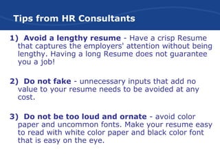 Tips from HR Consultants
1) Avoid a lengthy resume - Have a crisp Resume
that captures the employers' attention without being
lengthy. Having a long Resume does not guarantee
you a job!
2) Do not fake - unnecessary inputs that add no
value to your resume needs to be avoided at any
cost.
3) Do not be too loud and ornate - avoid color
paper and uncommon fonts. Make your resume easy
to read with white color paper and black color font
that is easy on the eye.
 