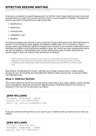 http://www.tutorialspoint.com//effective_resume_writing.htm Copyright © tutorialspoint.com
EFFECTIVE RESUME WRITING
A resume is a medium for advertising yourself, its the first most means which you use to present
yourself and try to claim that you are the best choice to your prospects employer. Through your
resume you have to showcase your major assets like:
Qualifications
Experience
Achievements
Capabilities, and
Qualities
You have to prepare your resume in such a way that it gives impression in first look that you are a
perfect fit for the job you have applied. An employer hardly takes 10-15 seconds to make a
decision about your interview call after looking at your resume. If your resume is well written then
definitely you will be in the shortlisted candidates does not matter you have required potential or
not but you will get a call otherwise your resume will become a part of either recycle bin or
dustbin, again it does not matter if you are Einstein or Newton.
The first draft of your resume may not be so impressive because a resume is
always an evolving document which improves over the period of time, so keep
modifying and improving it after its first draft and keep its different versions with
you.
Now without complicating the things, I will take you through step by step to create a great
resume for you. I'm assuming you have Micorsoft Word to write your resume, so now just follow
the following steps:
Step 1: Address Section
This section will be on top of your resume giving a detail about your name, address, phone number
and e-mail address. Keep this section left aligned and put a bold line below to the section to
separate it from rest of the document as follows:
JOHN WILLIAMS
Kondapur, Hyderabad - INDIA
Contact No: +91 2295103049
Email Id: john.william@gmail.com
If you are currently working then you can specify your company name just below to your name as
follows:
JOHN WILLIAMS
IT Tools India Pvt Ltd
Kondapur, Hyderabad - INDIA
Contact No: +91 2295103049
 