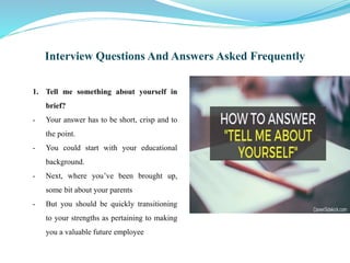 Interview Questions And Answers Asked Frequently
1. Tell me something about yourself in
brief?
- Your answer has to be short, crisp and to
the point.
- You could start with your educational
background.
- Next, where you’ve been brought up,
some bit about your parents
- But you should be quickly transitioning
to your strengths as pertaining to making
you a valuable future employee
 