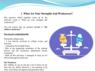 One question which regularly crops up in the
interview script is “What are your strengths and
weaknesses?”
You can answer like my greatest strength is “My
ability to multi-task”
You can give explanation like
During the college years,
- I was heavily involved in college events and
activities.
- I played on the Football Team,
- Was in the organizing committee of the cultural
festival and the Economics Department Events
Committee.
- With all this activities, I managed to keep an 8.5
GPA all through my final year
My Weakness:
My inability to say no can put a lot of stress on my
time and my ability. However, I am learning to be
more vocal about my capacity and prioritize tasks.”
2. What Are Your Strengths And Weaknesses?
 