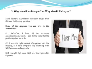 3. Why should we hire you? or Why should I hire you?
Most fresher's/ Experience candidates might treat
this as a challenging question.
Some of the Answers you can give to the
Interviewer:
#1. Sir/Ma’am, I have all the necessary
qualifications and skills. I can do the work that the
profile requires me to do.
#2. I have the right amount of exposure into this
industry, as I have completed my internship with
XYZ company only recently.
Sell yourself, Sell your Skill set, Your Internship
exposure.
 