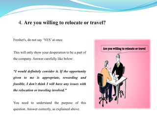 4. Are you willing to relocate or travel?
Fresher's, do not say ‘YES’ at once.
This will only show your desperation to be a part of
the company. Answer carefully like below:
“I would definitely consider it. If the opportunity
given to me is appropriate, rewarding and
feasible, I don’t think I will have any issues with
the relocation or traveling involved.”
You need to understand the purpose of this
question. Answer correctly, as explained above.
 