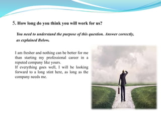5. How long do you think you will work for us?
I am fresher and nothing can be better for me
than starting my professional career in a
reputed company like yours.
If everything goes well, I will be looking
forward to a long stint here, as long as the
company needs me.
You need to understand the purpose of this question. Answer correctly,
as explained Below.
 