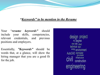 “Keywords” to be mention in the Resume
Your “resume keywords” should
include your skills, competencies,
relevant credentials, and previous
positions and employers.
Essentially, ”Keywords” should be
words that, at a glance, will show the
hiring manager that you are a good fit
for the job.
 