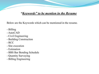 “Keywords” to be mention in the Resume
Below are the Keywords which can be mentioned in the resume.
- Billing
- AutoCAD
- Civil Engineering
- Building Construction
- RCC
- Site execution
- Estimation
- BBS Bar Bending Schedule
- Quantity Surveying
- Billing Engineering
 