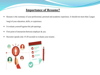 Importance of Resume?
 Resume is the summary of your professional, personal and academic experience. It should not more than 2 pages
long) of your education, skills, or experience.
 It evaluate yourself against the job openings.
 First point of interaction between employer & you.
 Recruiter spends only 15-20 seconds to evaluate your resume .
 