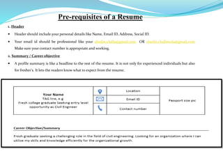 Pre-requisites of a Resume
1. Header
 Header should include your personal details like Name, Email ID, Address, Social ID.
 Your email id should be professional like your abedin.challa@gmail.com OR abedin.challawala@gmail.com
Make sure your contact number is appropriate and working.
2. Summary / Career objective
 A profile summary is like a headline to the rest of the resume. It is not only for experienced individuals but also
for fresher's. It lets the readers know what to expect from the resume.
 