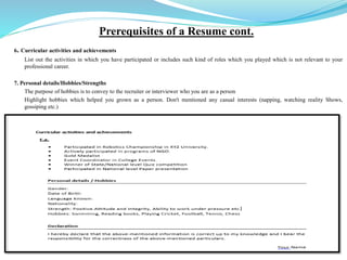 Prerequisites of a Resume cont.
6. Curricular activities and achievements
List out the activities in which you have participated or includes such kind of roles which you played which is not relevant to your
professional career.
7. Personal details/Hobbies/Strengths
The purpose of hobbies is to convey to the recruiter or interviewer who you are as a person
Highlight hobbies which helped you grown as a person. Don't mentioned any casual interests (napping, watching reality Shows,
gossiping etc.)
 