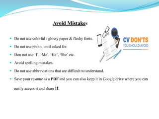Avoid Mistakes
 Do not use colorful / glossy paper & flashy fonts.
 Do not use photo, until asked for.
 Don not use ‘I’, ‘Me’, ‘He’, ‘She’ etc.
 Avoid spelling mistakes.
 Do not use abbreviations that are difficult to understand.
 Save your resume as a PDF and you can also keep it in Google drive where you can
easily access it and share it
 