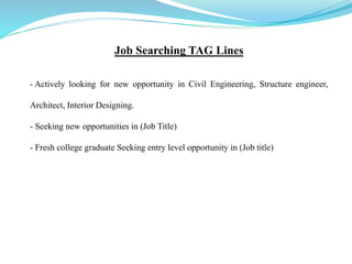 Job Searching TAG Lines
- Actively looking for new opportunity in Civil Engineering, Structure engineer,
Architect, Interior Designing.
- Seeking new opportunities in (Job Title)
- Fresh college graduate Seeking entry level opportunity in (Job title)
 