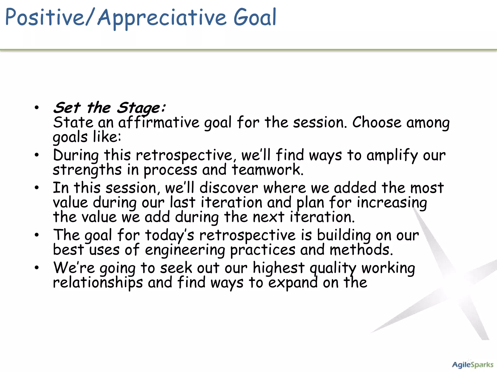 Positive/Appreciative Goal


  • Set the Stage:
    State an affirmative goal for the session. Choose among
    goals like:
  • During this retrospective, we’ll find ways to amplify our
    strengths in process and teamwork.
  • In this session, we’ll discover where we added the most
    value during our last iteration and plan for increasing
    the value we add during the next iteration.
  • The goal for today’s retrospective is building on our
    best uses of engineering practices and methods.
  • We’re going to seek out our highest quality working
    relationships and find ways to expand on the
 