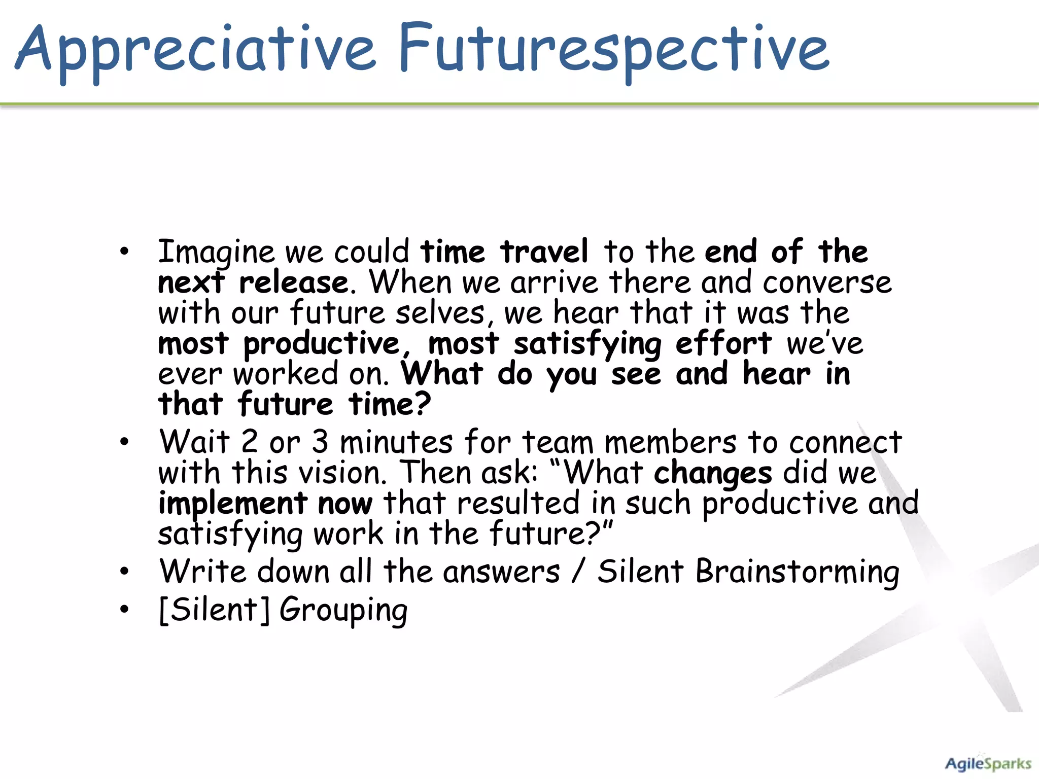 Appreciative Futurespective


   • Imagine we could time travel to the end of the
     next release. When we arrive there and converse
     with our future selves, we hear that it was the
     most productive, most satisfying effort we’ve
     ever worked on. What do you see and hear in
     that future time?
   • Wait 2 or 3 minutes for team members to connect
     with this vision. Then ask: “What changes did we
     implement now that resulted in such productive and
     satisfying work in the future?”
   • Write down all the answers / Silent Brainstorming
   • [Silent] Grouping
 