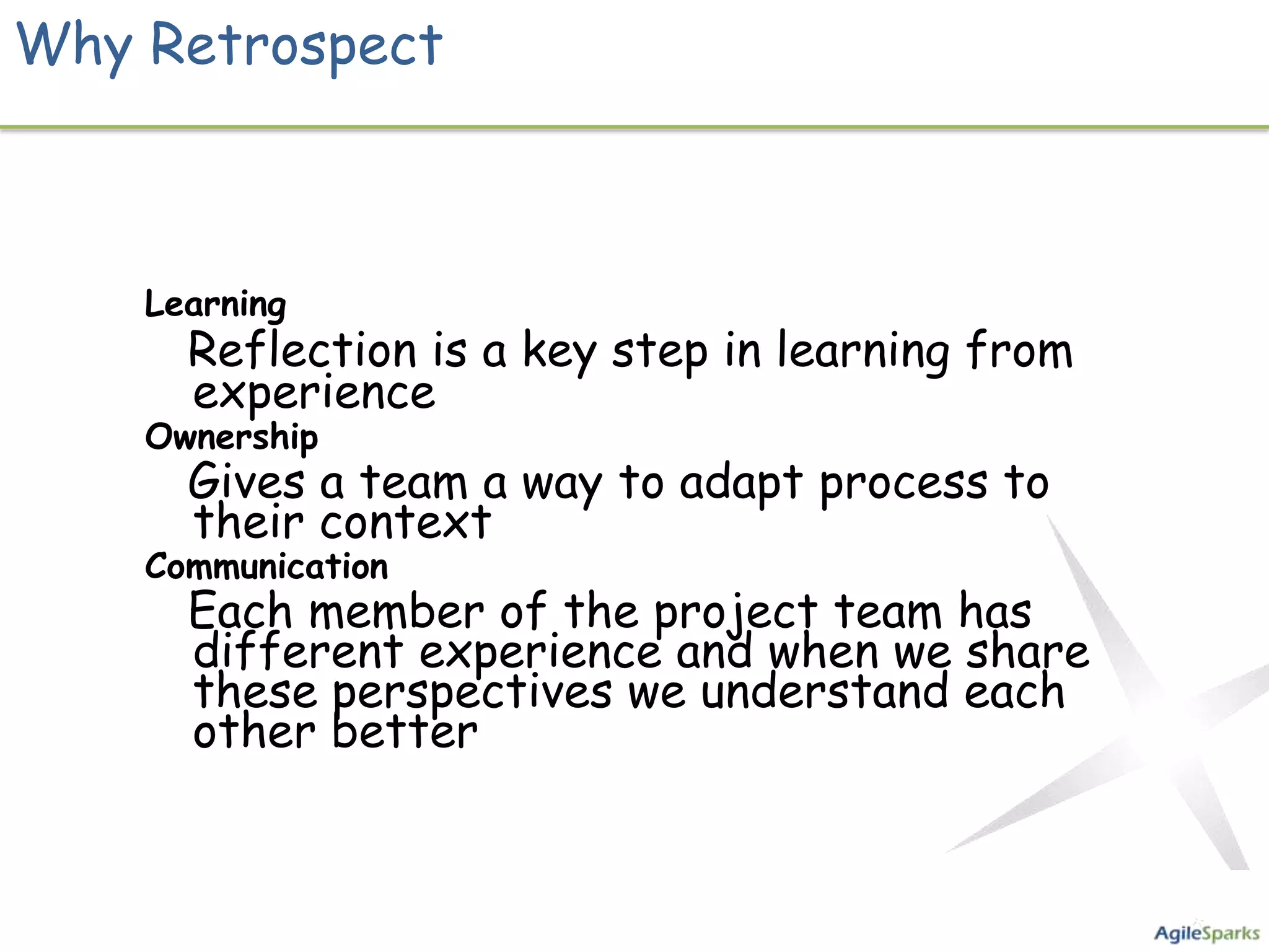 Why Retrospect



    Learning
      Reflection is a key step in learning from
      experience
    Ownership
      Gives a team a way to adapt process to
      their context
    Communication
      Each member of the project team has
      different experience and when we share
      these perspectives we understand each
      other better
 