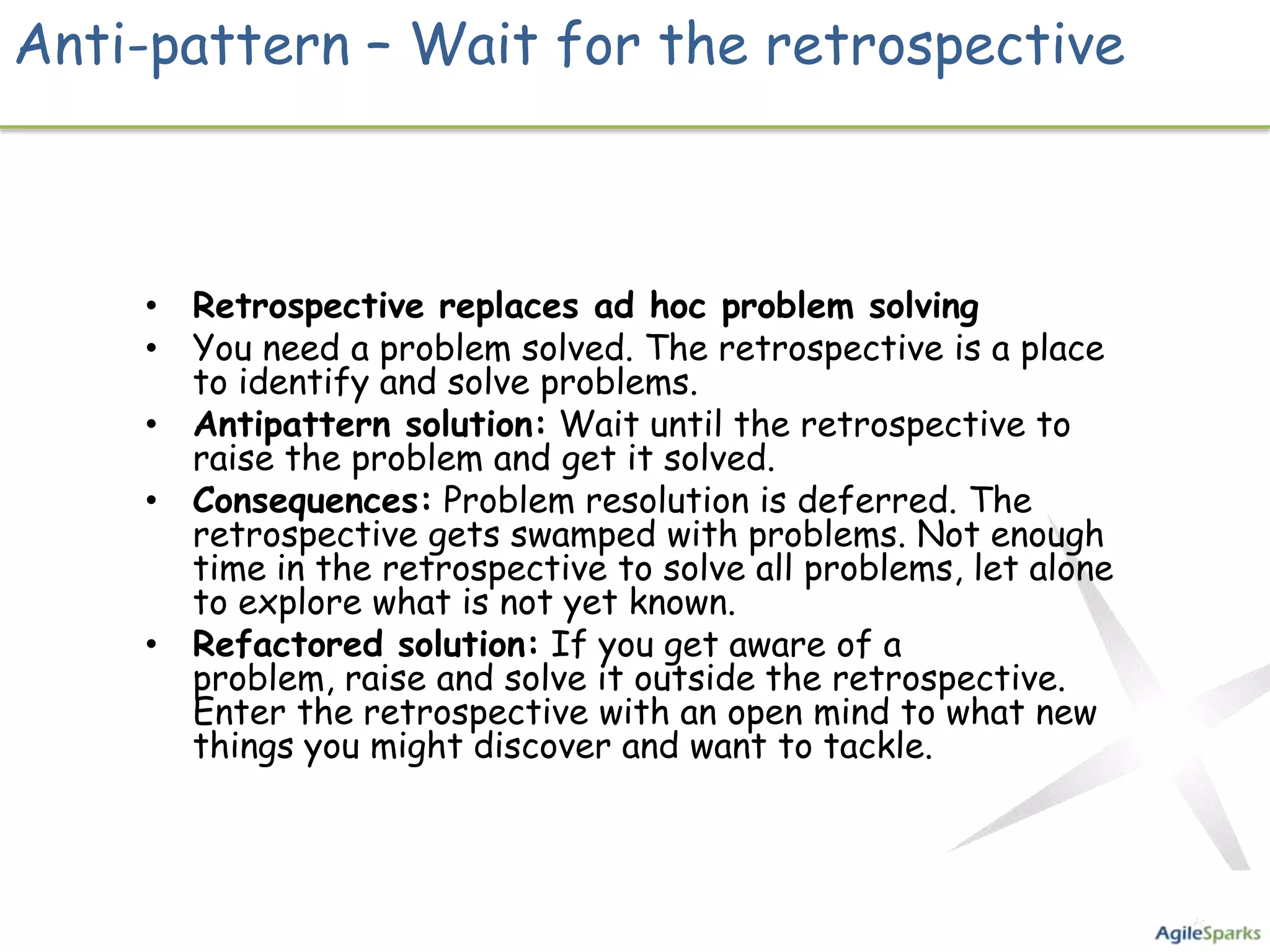 Anti-pattern – Wait for the retrospective



    • Retrospective replaces ad hoc problem solving
    • You need a problem solved. The retrospective is a place
      to identify and solve problems.
    • Antipattern solution: Wait until the retrospective to
      raise the problem and get it solved.
    • Consequences: Problem resolution is deferred. The
      retrospective gets swamped with problems. Not enough
      time in the retrospective to solve all problems, let alone
      to explore what is not yet known.
    • Refactored solution: If you get aware of a
      problem, raise and solve it outside the retrospective.
      Enter the retrospective with an open mind to what new
      things you might discover and want to tackle.
 